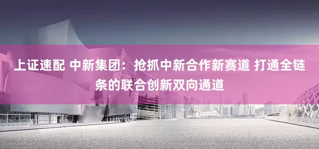 上证速配 中新集团：抢抓中新合作新赛道 打通全链条的联合创新双向通道