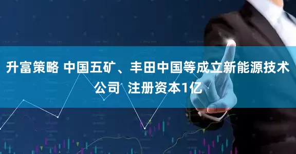 升富策略 中国五矿、丰田中国等成立新能源技术公司  注册资本1亿