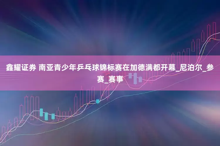 鑫耀证券 南亚青少年乒乓球锦标赛在加德满都开幕_尼泊尔_参赛_赛事