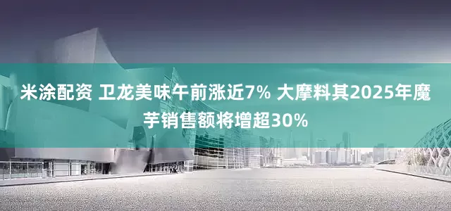 米涂配资 卫龙美味午前涨近7% 大摩料其2025年魔芋销售额将增超30%