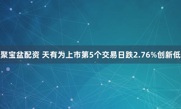聚宝盆配资 天有为上市第5个交易日跌2.76%创新低