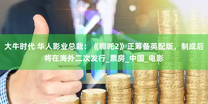大牛时代 华人影业总裁：《哪吒2》正筹备英配版，制成后将在海外二次发行_票房_中国_电影
