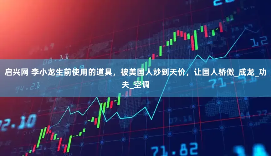 启兴网 李小龙生前使用的道具，被美国人炒到天价，让国人骄傲_成龙_功夫_空调