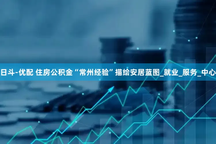 日斗-优配 住房公积金“常州经验”描绘安居蓝图_就业_服务_中心