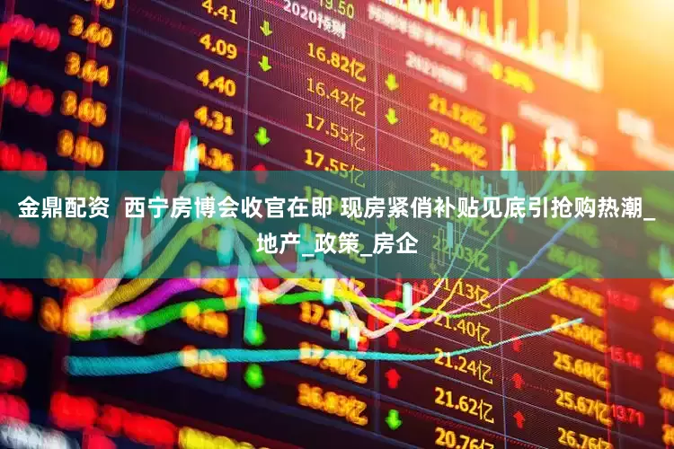 金鼎配资  西宁房博会收官在即 现房紧俏补贴见底引抢购热潮_地产_政策_房企