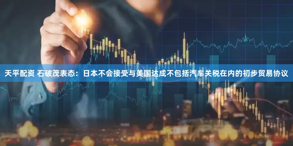 天平配资 石破茂表态：日本不会接受与美国达成不包括汽车关税在内的初步贸易协议
