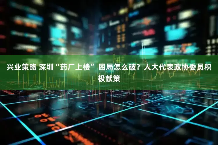 兴业策略 深圳“药厂上楼” 困局怎么破？人大代表政协委员积极献策