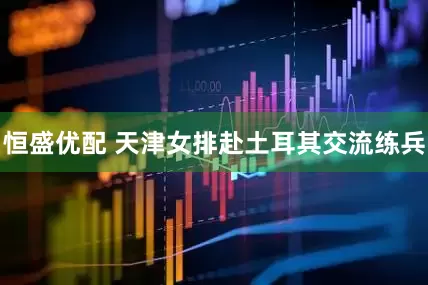 恒盛优配 天津女排赴土耳其交流练兵