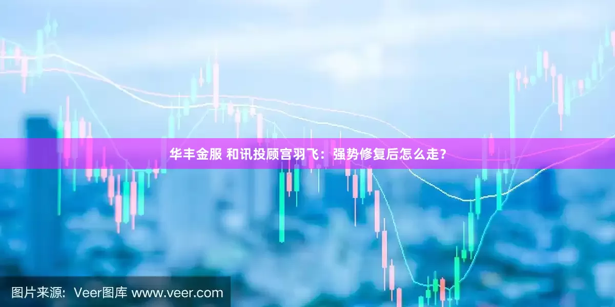 华丰金服 和讯投顾宫羽飞:强势修复后怎么走?