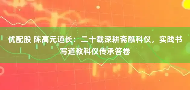 优配股 陈高元道长:二十载深耕斋醮科仪,实践书写道教科仪传承答卷