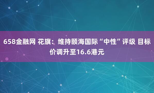 658金融网 花旗:维持颐海国际“中性”评级 目标价调升至16.6港元