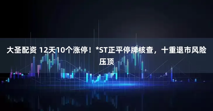 大圣配资 12天10个涨停!*ST正平停牌核查,十重退市风险压顶