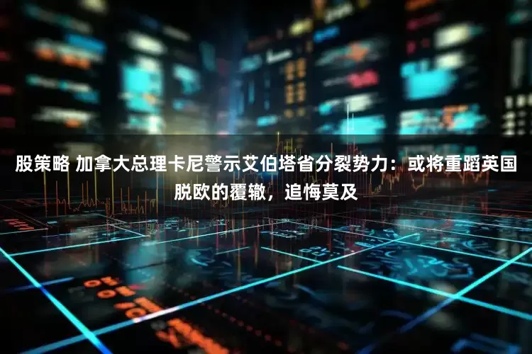 股策略 加拿大总理卡尼警示艾伯塔省分裂势力：或将重蹈英国脱欧的覆辙，追悔莫及