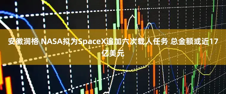 安徽润格 NASA拟为SpaceX追加六次载人任务 总金额或近17亿美元