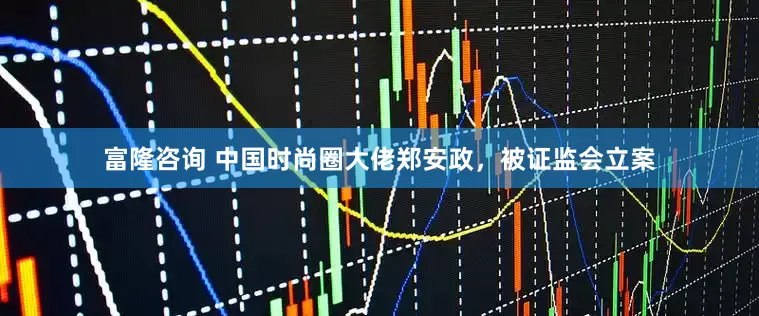 富隆咨询 中国时尚圈大佬郑安政，被证监会立案