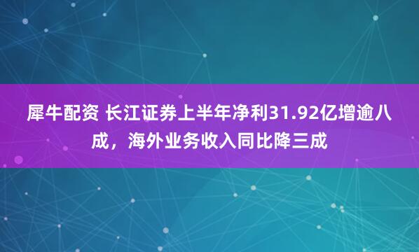 犀牛配资 长江证券上半年净利31.92亿增逾八成,海外业务收入同比降三成